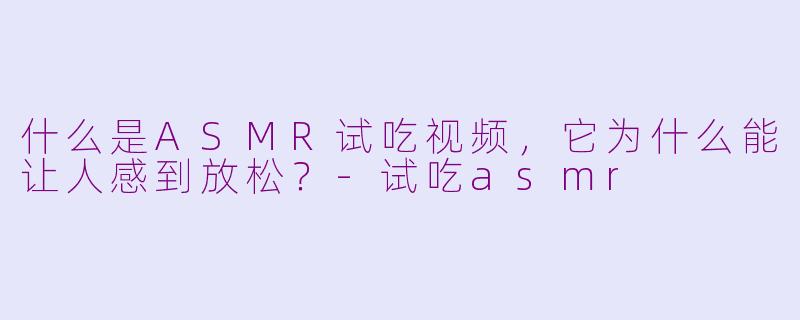 什么是ASMR试吃视频，它为什么能让人感到放松？-试吃asmr