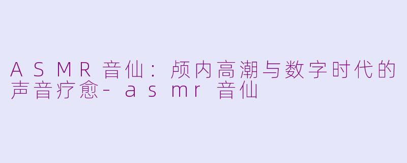 ASMR音仙：颅内高潮与数字时代的声音疗愈-asmr音仙