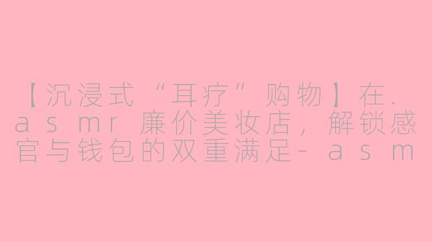 【沉浸式“耳疗”购物】在.asmr廉价美妆店，解锁感官与钱包的双重满足-asmr廉价美妆店