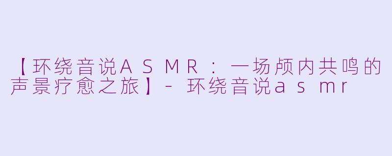 【环绕音说ASMR：一场颅内共鸣的声景疗愈之旅】-环绕音说asmr