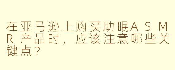 在亚马逊上购买助眠ASMR产品时，应该注意哪些关键点？