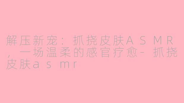 解压新宠：抓挠皮肤ASMR，一场温柔的感官疗愈-抓挠皮肤asmr