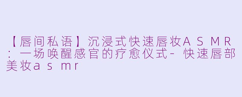 【唇间私语】沉浸式快速唇妆ASMR:一场唤醒感官的疗愈仪式-快速唇部美妆asmr