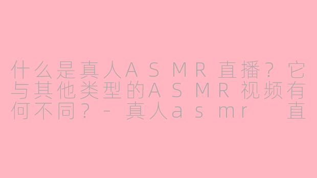 什么是真人ASMR直播？它与其他类型的ASMR视频有何不同？-真人asmr 直播