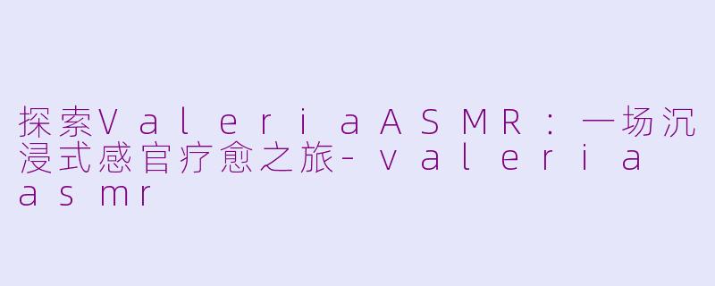 探索ValeriaASMR：一场沉浸式感官疗愈之旅-valeria asmr