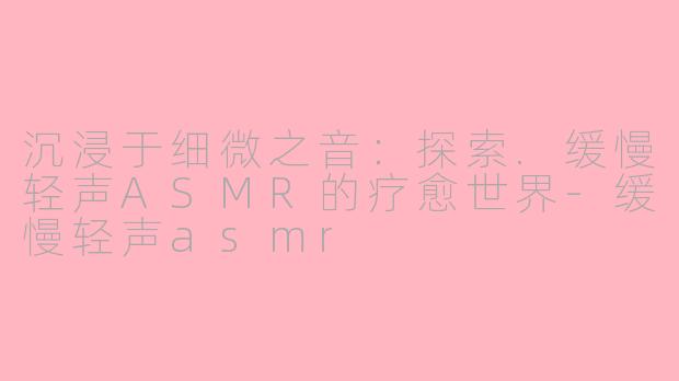 沉浸于细微之音：探索.缓慢轻声ASMR的疗愈世界-缓慢轻声asmr