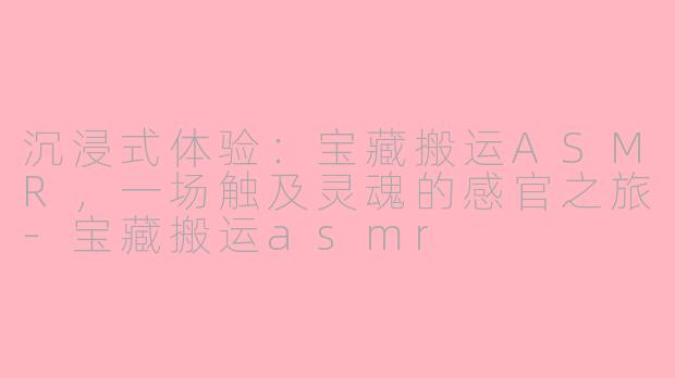 沉浸式体验：宝藏搬运ASMR，一场触及灵魂的感官之旅-宝藏搬运asmr