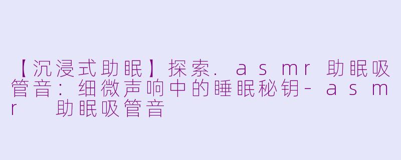 【沉浸式助眠】探索.asmr助眠吸管音：细微声响中的睡眠秘钥-asmr 助眠吸管音