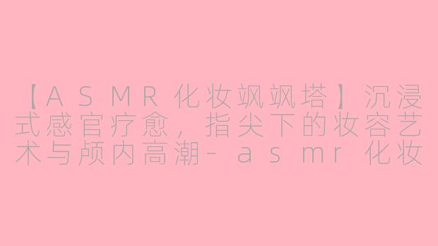 【ASMR化妆飒飒塔】沉浸式感官疗愈，指尖下的妆容艺术与颅内高潮-asmr化妆飒飒塔
