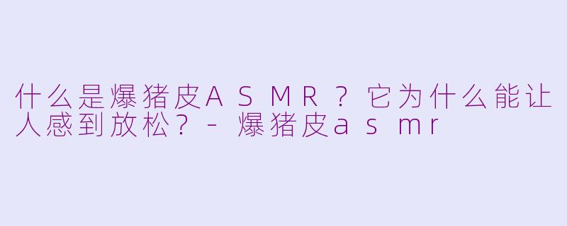 什么是爆猪皮ASMR？它为什么能让人感到放松？-爆猪皮asmr