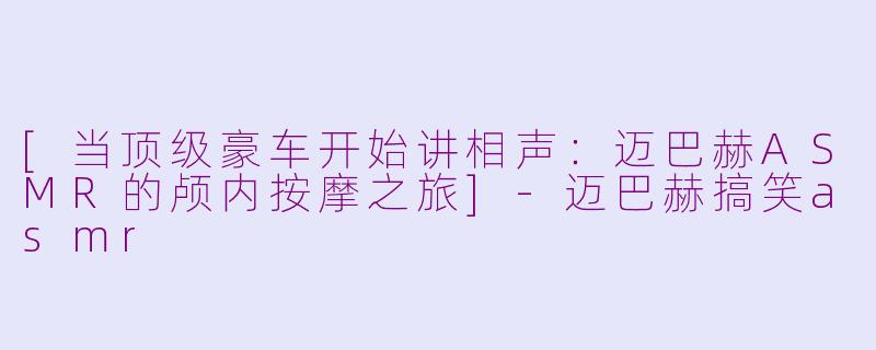 [当顶级豪车开始讲相声：迈巴赫ASMR的颅内按摩之旅]-迈巴赫搞笑asmr