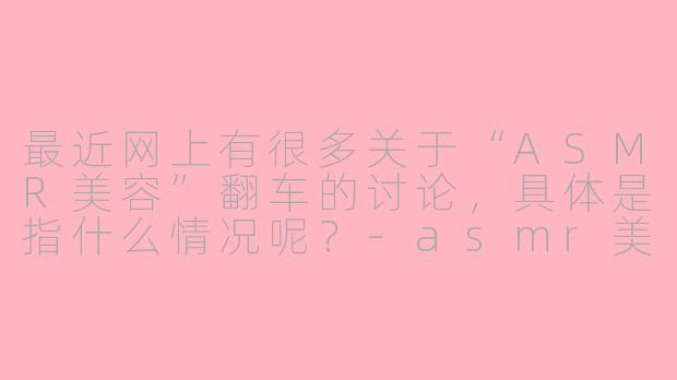 最近网上有很多关于“ASMR美容”翻车的讨论，具体是指什么情况呢？-asmr美容翻车