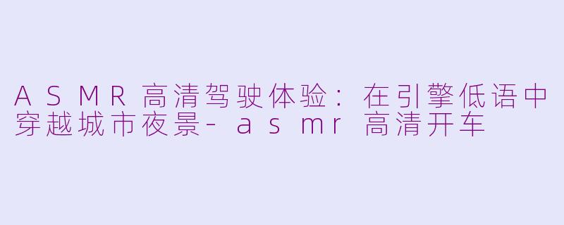 ASMR高清驾驶体验：在引擎低语中穿越城市夜景-asmr高清开车