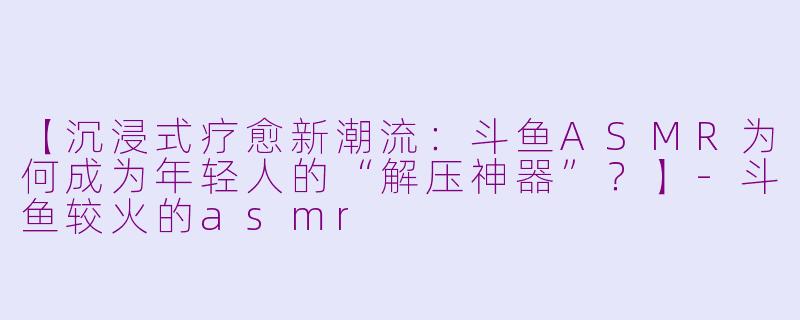 【沉浸式疗愈新潮流：斗鱼ASMR为何成为年轻人的“解压神器”？】-斗鱼较火的asmr