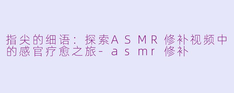 指尖的细语：探索ASMR修补视频中的感官疗愈之旅-asmr修补