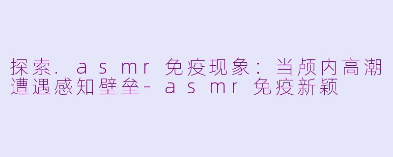 探索.asmr免疫现象：当颅内高潮遭遇感知壁垒-asmr免疫新颖