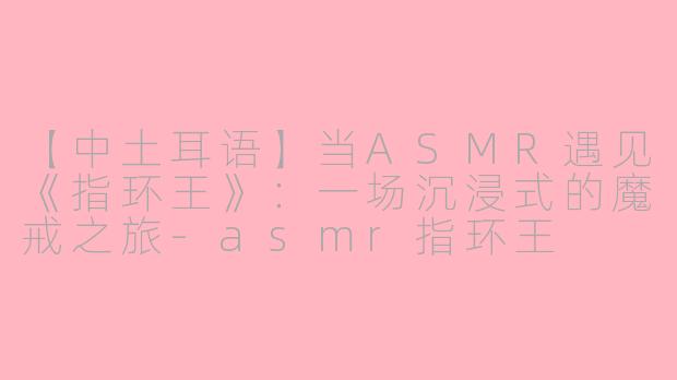 【中土耳语】当ASMR遇见《指环王》：一场沉浸式的魔戒之旅-asmr指环王