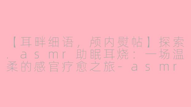 【耳畔细语，颅内熨帖】探索.asmr助眠耳烧：一场温柔的感官疗愈之旅-asmr助眠耳烧