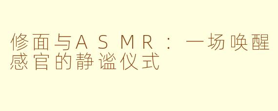 修面与ASMR：一场唤醒感官的静谧仪式