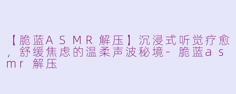 【脆蓝ASMR解压】沉浸式听觉疗愈，舒缓焦虑的温柔声波秘境-脆蓝asmr解压