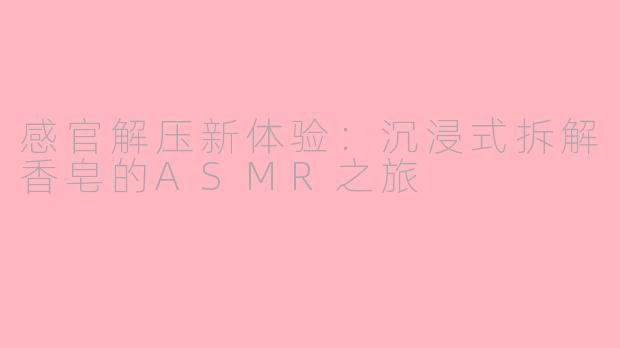 感官解压新体验：沉浸式拆解香皂的ASMR之旅