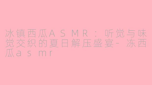 冰镇西瓜ASMR：听觉与味觉交织的夏日解压盛宴-冻西瓜asmr