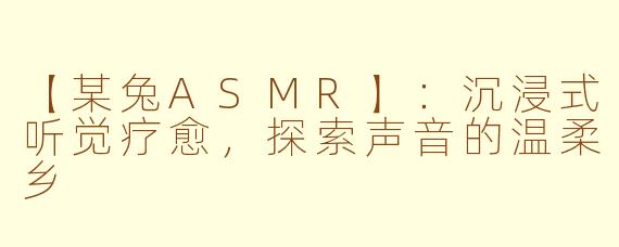 【某兔ASMR】：沉浸式听觉疗愈，探索声音的温柔乡