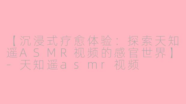 【沉浸式疗愈体验：探索天知遥ASMR视频的感官世界】-天知遥asmr视频