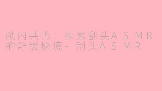 颅内共鸣：探索刮头ASMR的舒缓秘境-刮头ASMR