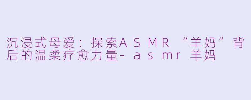 沉浸式母爱：探索ASMR“羊妈”背后的温柔疗愈力量-asmr羊妈