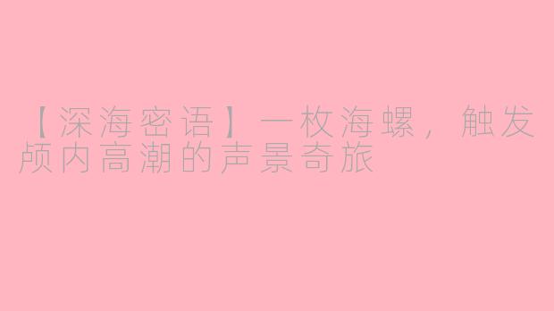 【深海密语】一枚海螺,触发颅内高潮的声景奇旅