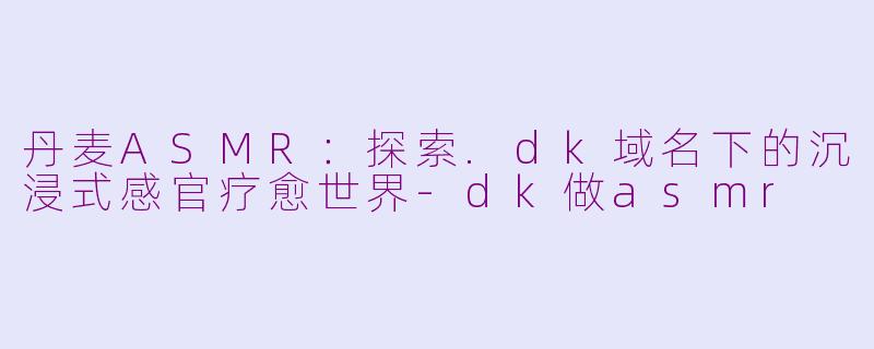 丹麦ASMR:探索.dk域名下的沉浸式感官疗愈世界-dk做asmr