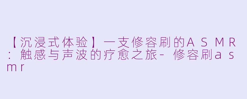【沉浸式体验】一支修容刷的ASMR：触感与声波的疗愈之旅-修容刷asmr