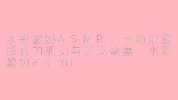 水彩酸奶ASMR：一场治愈感官的视觉与听觉盛宴-水彩酸奶asmr