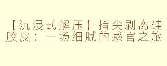 【沉浸式解压】指尖剥离硅胶皮：一场细腻的感官之旅