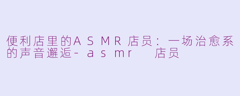 便利店里的ASMR店员：一场治愈系的声音邂逅-asmr 店员