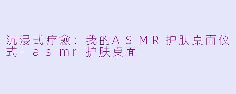 沉浸式疗愈：我的ASMR护肤桌面仪式-asmr护肤桌面