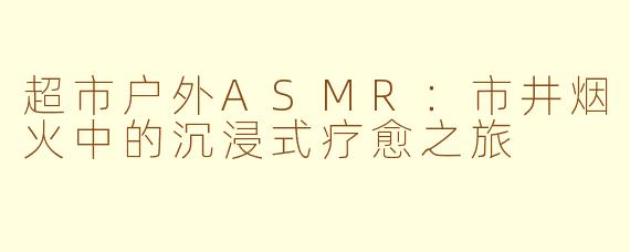 超市户外ASMR：市井烟火中的沉浸式疗愈之旅