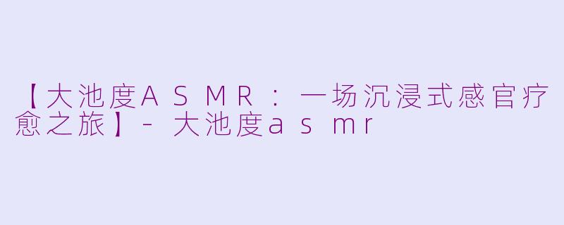 【大池度ASMR：一场沉浸式感官疗愈之旅】-大池度asmr