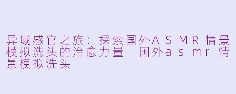 异域感官之旅：探索国外ASMR情景模拟洗头的治愈力量-国外asmr情景模拟洗头