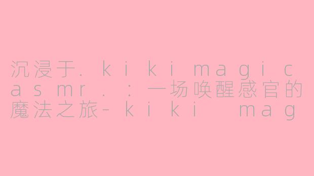 沉浸于.kikimagicasmr.:一场唤醒感官的魔法之旅-kiki magic asmr