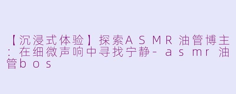 【沉浸式体验】探索ASMR油管博主：在细微声响中寻找宁静-asmr油管bos