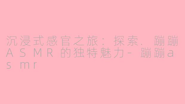 沉浸式感官之旅：探索.蹦蹦ASMR的独特魅力-蹦蹦asmr