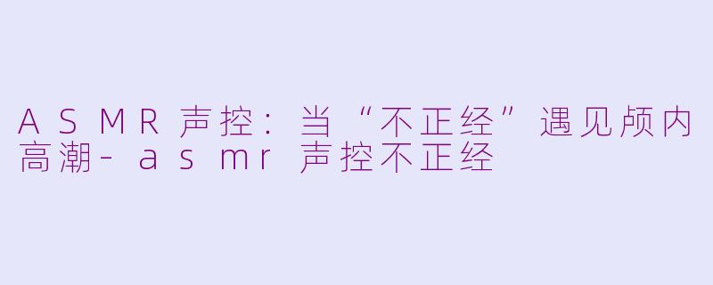 ASMR声控：当“不正经”遇见颅内高潮-asmr声控不正经