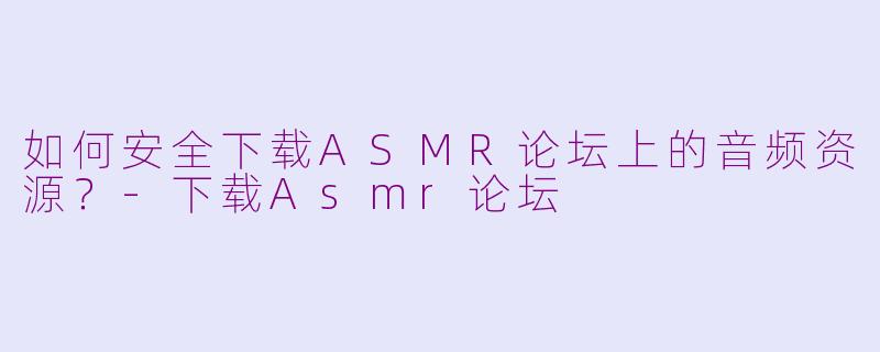 如何安全下载ASMR论坛上的音频资源？-下载Asmr论坛