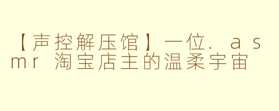 【声控解压馆】一位.asmr淘宝店主的温柔宇宙