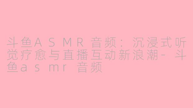 斗鱼ASMR音频：沉浸式听觉疗愈与直播互动新浪潮-斗鱼asmr音频
