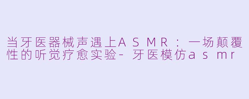 当牙医器械声遇上ASMR：一场颠覆性的听觉疗愈实验-牙医模仿asmr