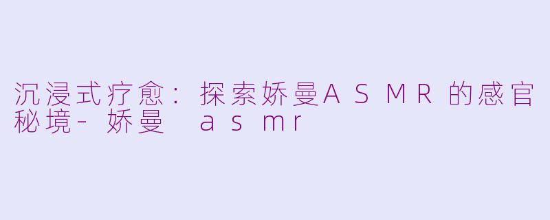 沉浸式疗愈：探索娇曼ASMR的感官秘境-娇曼 asmr