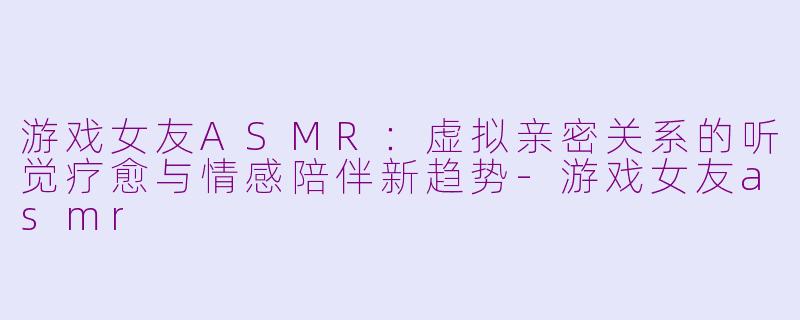 游戏女友ASMR：虚拟亲密关系的听觉疗愈与情感陪伴新趋势-游戏女友asmr